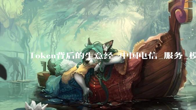 Token背后的生意经_中国电信_服务_模型